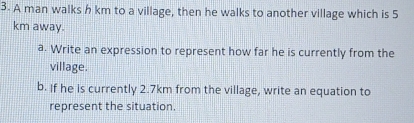 A man walks h km to a village, then he walks to another village which is 5
km away. 
a. Write an expression to represent how far he is currently from the 
village. 
b. If he is currently 2.7km from the village, write an equation to 
represent the situation.