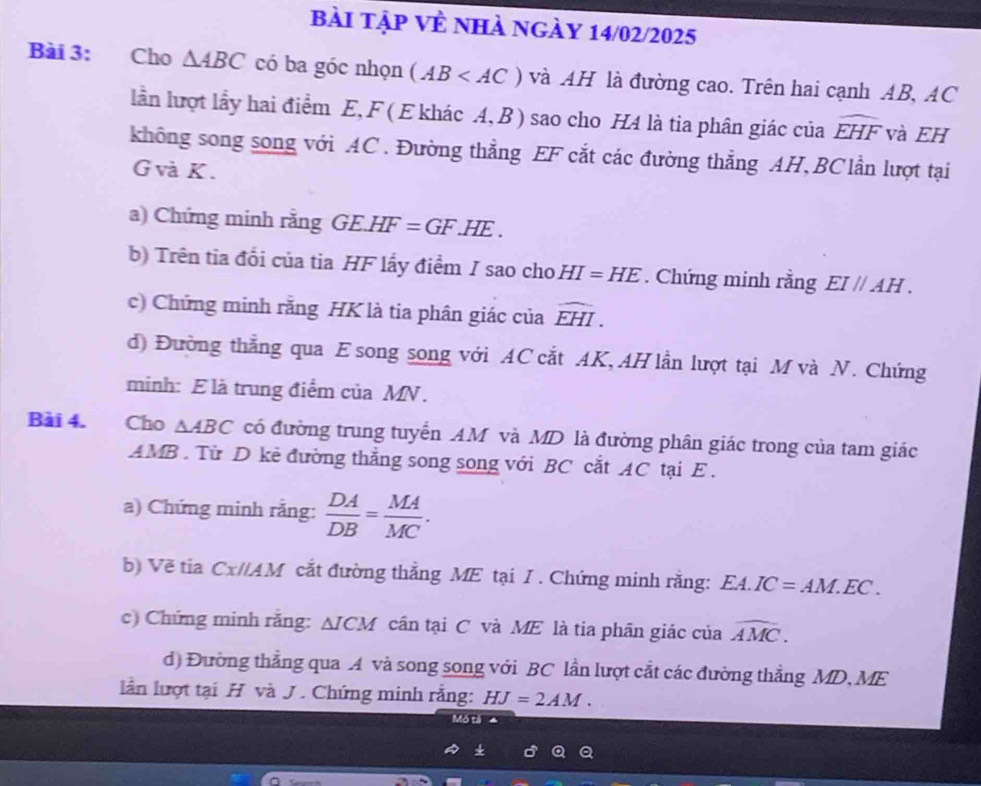 bài tập Về nhà ngày 14/02/2025 
Bài 3: Cho △ ABC có ba góc nhọn (AB và AH là đường cao. Trên hai cạnh AB, AC
lần lượt lấy hai điểm E, F ( E khác A, B ) sao cho H4 là tia phân giác của widehat EHF và EH 
không song song với AC. Đường thẳng EF cắt các đường thẳng AH, BC lần lượt tại
G và K. 
a) Chứng minh rằng GE.HF=GF.HE. 
b) Trên tia đổi của tia HF lấy điểm I sao cho HI=HE. Chứng minh rằng EI//AH. 
c) Chứng minh rằng HK là tia phân giác của widehat EHI. 
d) Đường thẳng qua E song song với AC cắt AK, AH lần lượt tại M và N. Chứng 
minh: E là trung điểm của MN. 
Bài 4. Cho △ ABC có đường trung tuyển AM và MD là đường phân giác trong của tam giác
AMB. Từ D kẻ đường thẳng song song với BC cắt AC tại E. 
a) Chứng minh rằng:  DA/DB = MA/MC . 
b) Về tia Cx//AM cắt đường thắng ME tại I. Chứng minh rằng: EA.IC=AM.EC. 
c) Chứng minh rắng: △ ICM cân tại C và ME là tia phân giác của widehat AMC. 
d) Đường thẳng qua A và song song với BC lần lượt cắt các đường thẳng MD, ME 
lần lượt tại H và J. Chứng minh rằng: HJ=2AM. 
Mô tả a