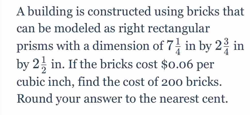 A building is constructed using bricks that 
can be modeled as right rectangular 
prisms with a dimension of 7 1/4  in by 2 3/4  in 
by 2 1/2 in. If the bricks cost $0.06 per
cubic inch, find the cost of 200 bricks. 
Round your answer to the nearest cent.