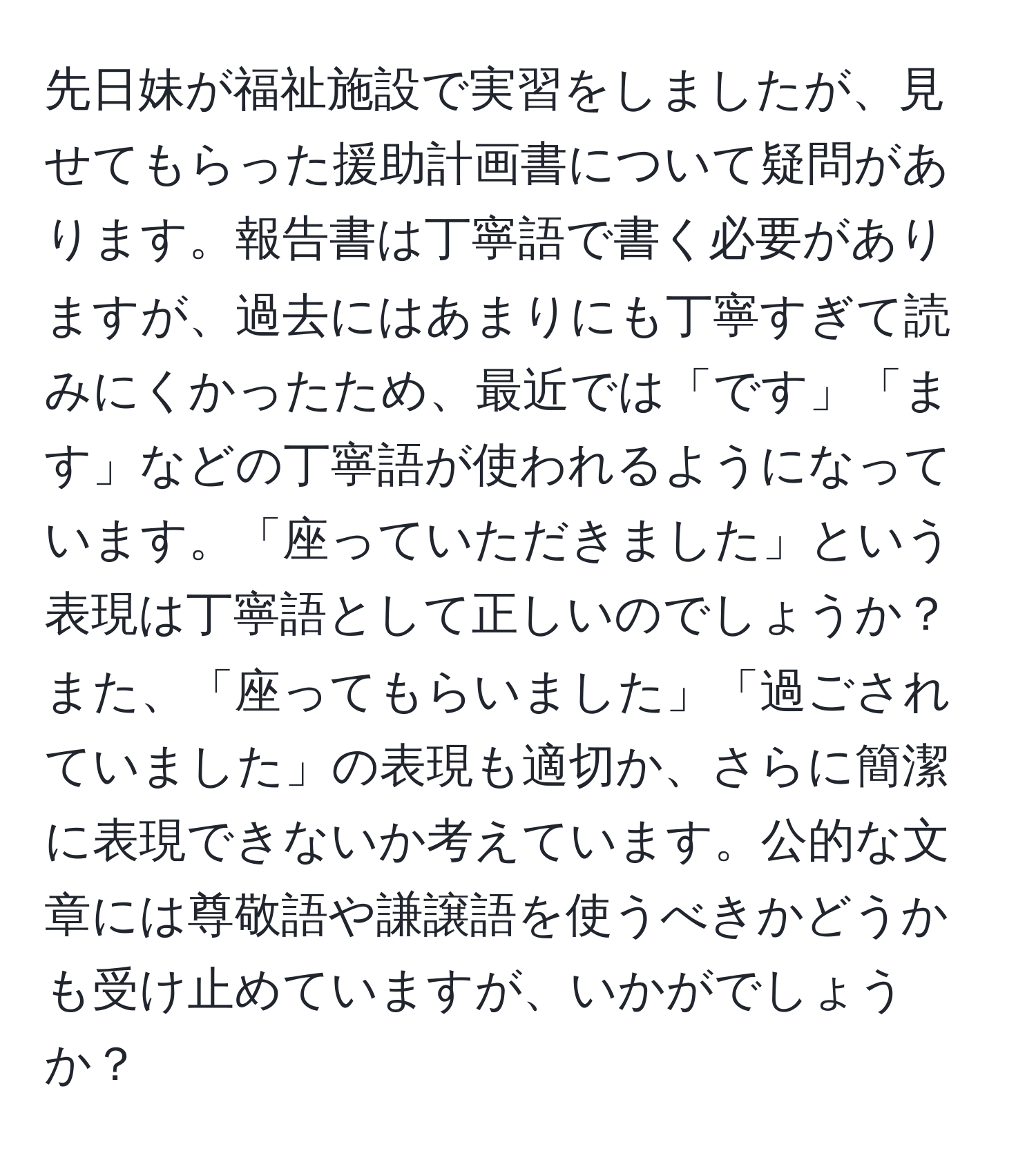 先日妹が福祉施設で実習をしましたが、見せてもらった援助計画書について疑問があります。報告書は丁寧語で書く必要がありますが、過去にはあまりにも丁寧すぎて読みにくかったため、最近では「です」「ます」などの丁寧語が使われるようになっています。「座っていただきました」という表現は丁寧語として正しいのでしょうか？また、「座ってもらいました」「過ごされていました」の表現も適切か、さらに簡潔に表現できないか考えています。公的な文章には尊敬語や謙譲語を使うべきかどうかも受け止めていますが、いかがでしょうか？