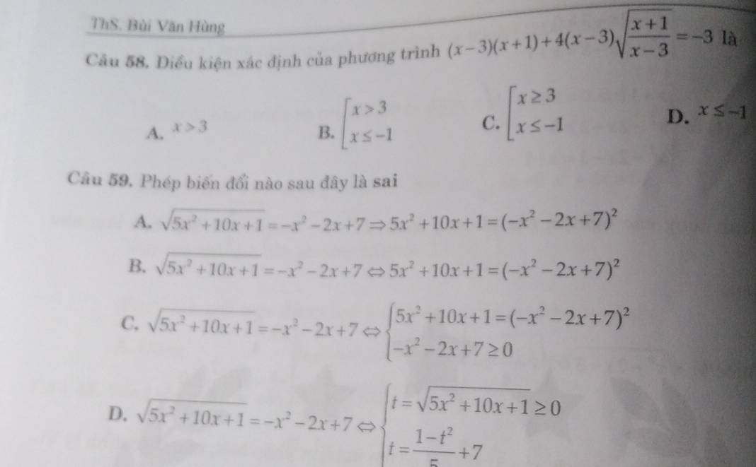 ThS. Bùi Văn Hùng
Câu 58. Điều kiện xác định của phương trình (x-3)(x+1)+4(x-3)sqrt(frac x+1)x-3=-3 là
D. x≤ -1
A. x>3
B. beginarrayl x>3 x≤ -1endarray.
C. beginarrayl x≥ 3 x≤ -1endarray.
Câu 59, Phép biến đổi nào sau đây là sai
A. sqrt(5x^2+10x+1)=-x^2-2x+7Rightarrow 5x^2+10x+1=(-x^2-2x+7)^2
B. sqrt(5x^2+10x+1)=-x^2-2x+7 □ 5x^2+10x+1=(-x^2-2x+7)^2
C. sqrt(5x^2+10x+1)=-x^2-2x+7 arrow beginarrayl 5x^2+10x+1=(-x^2-2x+7)^2 -x^2-2x+7≥ 0endarray.
D, sqrt(5x^2+10x+1)=-x^2-2x+7Leftrightarrow beginarrayl t=sqrt(5x^2+10x+1)≥ 0 t= (1-t^2)/x +7endarray.