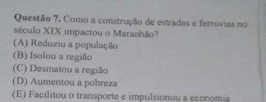 Como a construção de estradas e ferrovias no
século XIX impactou o Maranhão?
(A) Reduziu a população
(B) Isolou a região
(C) Desmatou a região
(D) Aumentou a pobreza
(E) Facilitou o transporte e impulsionou a economia