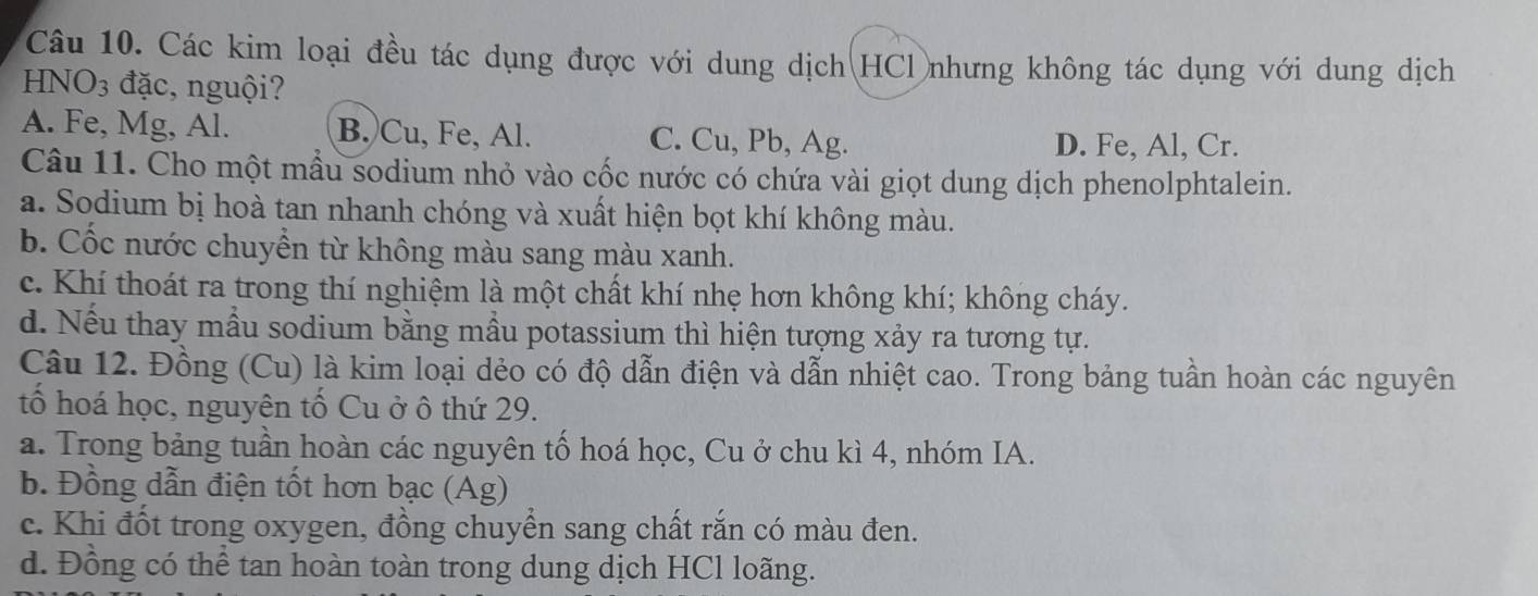 Các kim loại đều tác dụng được với dung dịch HCl nhưng không tác dụng với dung dịch
HN( )_3 đặc, nguội?
A. Fe, Mg, Al. B. Cu, Fe, Al. C. Cu, Pb, Ag. D. Fe, Al, Cr.
Câu 11. Cho một mẫu sodium nhỏ vào cốc nước có chứa vài giọt dung dịch phenolphtalein.
a. Sodium bị hoà tan nhanh chóng và xuất hiện bọt khí không màu.
b. Cốc nước chuyển từ không màu sang màu xanh.
c. Khí thoát ra trong thí nghiệm là một chất khí nhẹ hơn không khí; không cháy.
d. Nếu thay mẫu sodium bằng mầu potassium thì hiện tượng xảy ra tương tự.
Câu 12. Đồng (Cu) là kim loại dẻo có độ dẫn điện và dẫn nhiệt cao. Trong bảng tuần hoàn các nguyên
tổ hoá học, nguyên tố Cu ở ô thứ 29.
a. Trong bảng tuần hoàn các nguyên tố hoá học, Cu ở chu kì 4, nhóm IA.
b. Đồng dẫn điện tốt hơn bạc (Ag)
c. Khi đốt trong oxygen, đồng chuyển sang chất rắn có màu đen.
d. Đồng có thể tan hoàn toàn trong dung dịch HCl loãng.