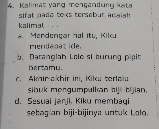 Kalimat yang mengandung kata
sifat pada teks tersebut adalah
kalimat . . .
a. Mendengar hal itu, Kiku
mendapat ide.
b. Datanglah Lolo si burung pipit
bertamu.
c. Akhir-akhir ini, Kiku terlalu
sibuk mengumpulkan biji-bijian.
d. Sesuai janji, Kiku membagi
sebagian biji-bijinya untuk Lolo.