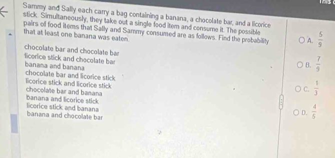 Sammy and Sally each carry a bag containing a banana, a chocolate bar, and a licorice
stick Simultaneously, they take out a single food item and consume it. The possible
that at least one banana was eaten. pairs of food items that Sally and Sammy consumed are as follows. Find the probability A.  5/9 
chocolate bar and chocolate bar
licorice stick and chocolate bar
banana and banana
B.  7/9 
chocolate bar and licorice stick
licorice stick and licorice stick
chocolate bar and banana
C.  1/3 
banana and licorice stick
licorice stick and banana
banana and chocolate bar
D.  4/5 