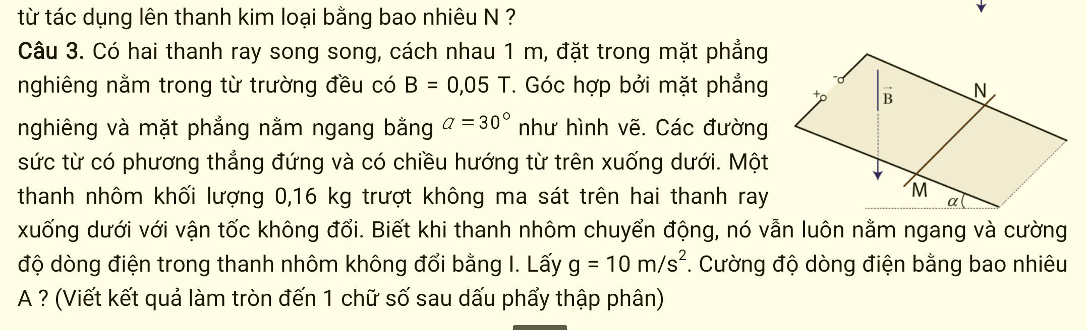 từ tác dụng lên thanh kim loại bằng bao nhiêu N ? 
Câu 3. Có hai thanh ray song song, cách nhau 1 m, đặt trong mặt phẳng 
nghiêng nằm trong từ trường đều có B=0,05T. Góc hợp bởi mặt phẳng 
nghiêng và mặt phẳng nằm ngang bằng a=30° như hình vẽ. Các đường 
sức từ có phương thẳng đứng và có chiều hướng từ trên xuống dưới. Một 
thanh nhôm khối lượng 0,16 kg trượt không ma sát trên hai thanh ray 
xuống dưới với vận tốc không đổi. Biết khi thanh nhôm chuyển động, nó vẫn luôn nằm ngang và cường 
độ dòng điện trong thanh nhôm không đổi bằng I. Lấy g=10m/s^2. Cường độ dòng điện bằng bao nhiêu 
A ? (Viết kết quả làm tròn đến 1 chữ số sau dấu phẩy thập phân)