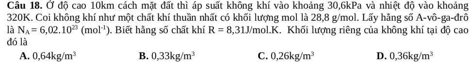 Ở độ cao 10km cách mặt đất thì áp suất không khí vào khoảng 30, 6kPa và nhiệt độ vào khoảng
320K. Coi không khí như một chất khí thuần nhất có khối lượng mol là 28,8 g/mol. Lấy hằng số A-vô-ga-đrô
là N_A=6,02.10^(23)(mol^(-1)). Biết hằng số chất khí R=8,31J/mol.K. Khối lượng riêng của không khí tại độ cao
đó là
A. 0,64kg/m^3 B. 0,33kg/m^3 C. 0,26kg/m^3 D. 0,36kg/m^3