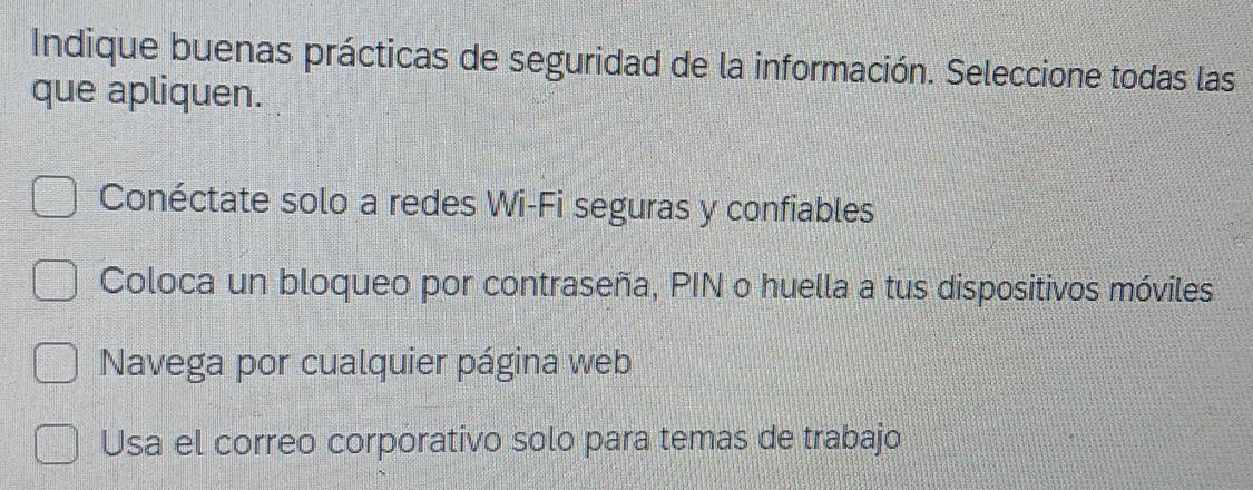 Indique buenas prácticas de seguridad de la información. Seleccione todas las
que apliquen.
Conéctate solo a redes Wi-Fi seguras y confiables
Coloca un bloqueo por contraseña, PIN o huella a tus dispositivos móviles
Navega por cualquier página web
Usa el correo corporativo solo para temas de trabajo