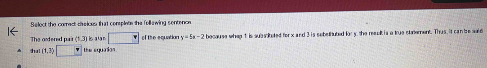 Select the correct choices that complete the following sentence. 
The ordered pair (1,3) is a/an of the equation y=5x-2 because when 1 is substituted for x and 3 is substituted for y, the result is a true statement. Thus, it can be said 
that (1,3) v the equation.