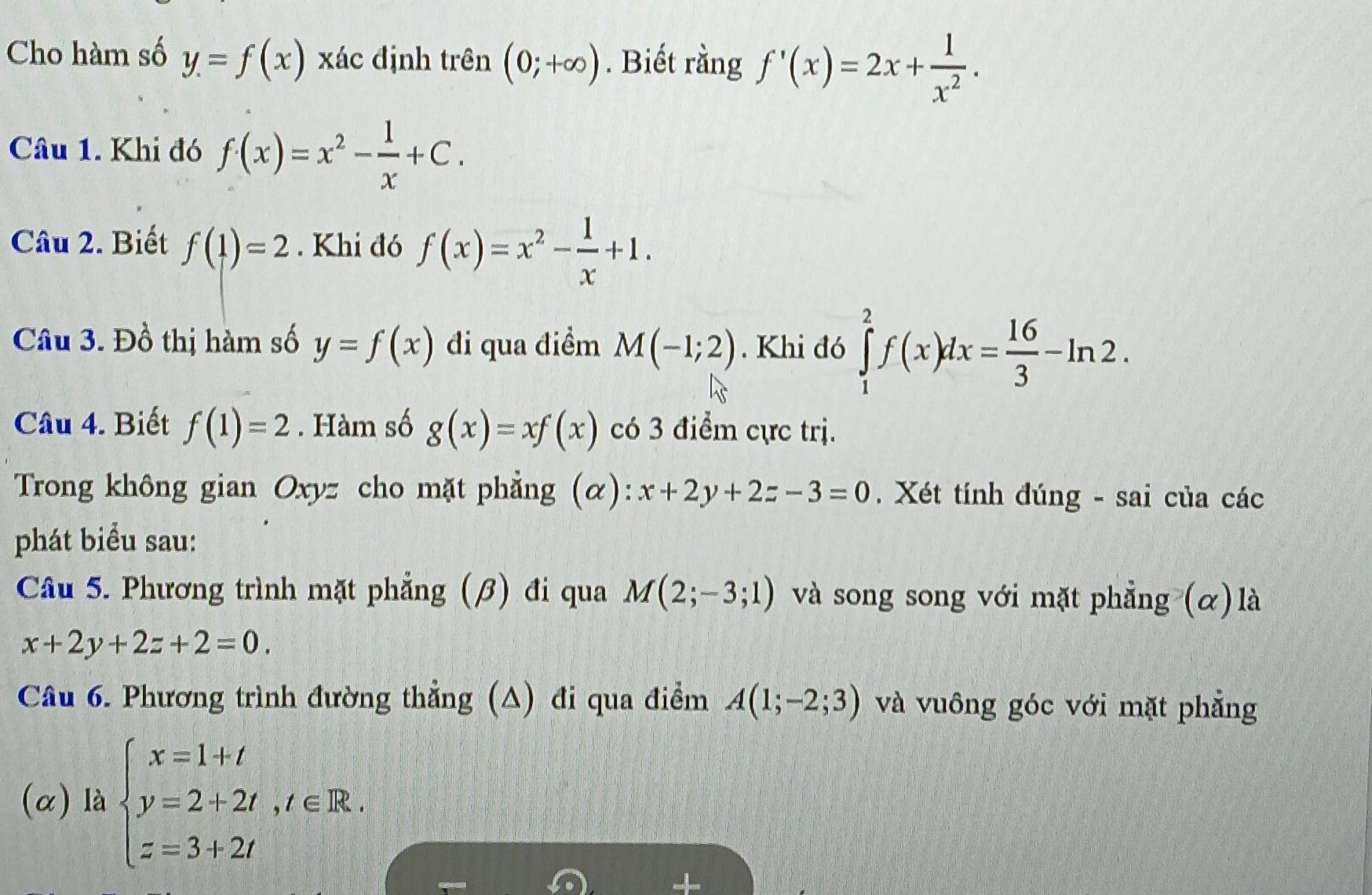 Cho hàm số y=f(x) xác định trên (0;+∈fty ). Biết rằng f'(x)=2x+ 1/x^2 . 
Câu 1. Khi đó f(x)=x^2- 1/x +C. 
Câu 2. Biết f(1)=2. Khi đó f(x)=x^2- 1/x +1. 
Câu 3. Đồ thị hàm số y=f(x) đi qua điểm M(-1;2). Khi đó ∈tlimits _1^(2f(x)dx=frac 16)3-ln 2. 
Câu 4. Biết f(1)=2. Hàm số g(x)=xf(x) có 3 điểm cực trị. 
Trong không gian Oxyz cho mặt phẳng (α): x+2y+2z-3=0. Xét tính đúng - sai của các 
phát biểu sau: 
Câu 5. Phương trình mặt phẳng (β) đi qua M(2;-3;1) và song song với mặt phẳng (α) là
x+2y+2z+2=0. 
Câu 6. Phương trình đường thẳng (A) đi qua điểm A(1;-2;3) và vuông góc với mặt phẳng 
(α) là beginarrayl x=1+t y=2+2t,t∈ R. z=3+2tendarray.