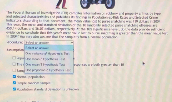 The Federal Bureau of Investigation (FBI) compiles information on robbery and property crimes by type
and selected characteristics and publishes its findings in Population-at-Risk Rates and Selected Crime
Indicators. According to that document, the mean value lost to purse snatching was 419 dollars in 2004.
This year, the mean and standard deviation of the 10 randomly selected purse snatching offenses are
450.14 dollars and 36.07 dollars, respectively. At the 10% significance level, do the data provide sufficient
evidence to conclude that this ye x° s mean value lost to purse snatching is greater than the mean value lost 
in 2004? You may also assume that the sample is from a normal population.
Procedure: Select an answer
Select an answer
Assumption One variance x^2 Hypothesis Test
Popu One mean Z Hypothesis Test n
The r One mean T Hypothesis Test esponses are both greater than 10
Samp One proportion Z Hypothesis Test
Normal population
Simple random sample
I Population standard deviation is unknown