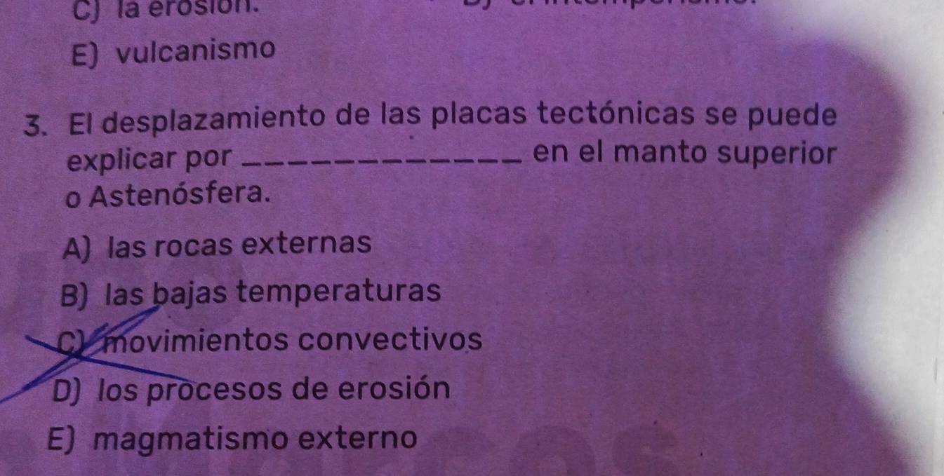 C) la erosión.
E) vulcanismo
3. El desplazamiento de las placas tectónicas se puede
explicar por_
en el manto superior
o Astenósfera.
A) las rocas externas
B) las bajas temperaturas
C) movimientos convectivos
D) los procesos de erosión
E) magmatismo externo