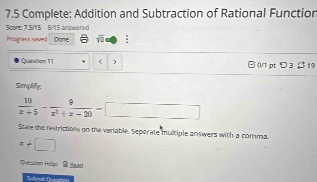 7.5 Complete: Addition and Subtraction of Rational Function 
Score: 7.5/15 8/15 answered 
Progress saved Done sqrt(0) : 
Question 11 ( > B 0/1 pt つ 3 $ 19 
Simplify:
 10/x+5 - 9/x^2+x-20 =□
State the restrictions on the variable. Seperate multiple answers with a comma.
x!= □
Question Help: Read 
Submit Question