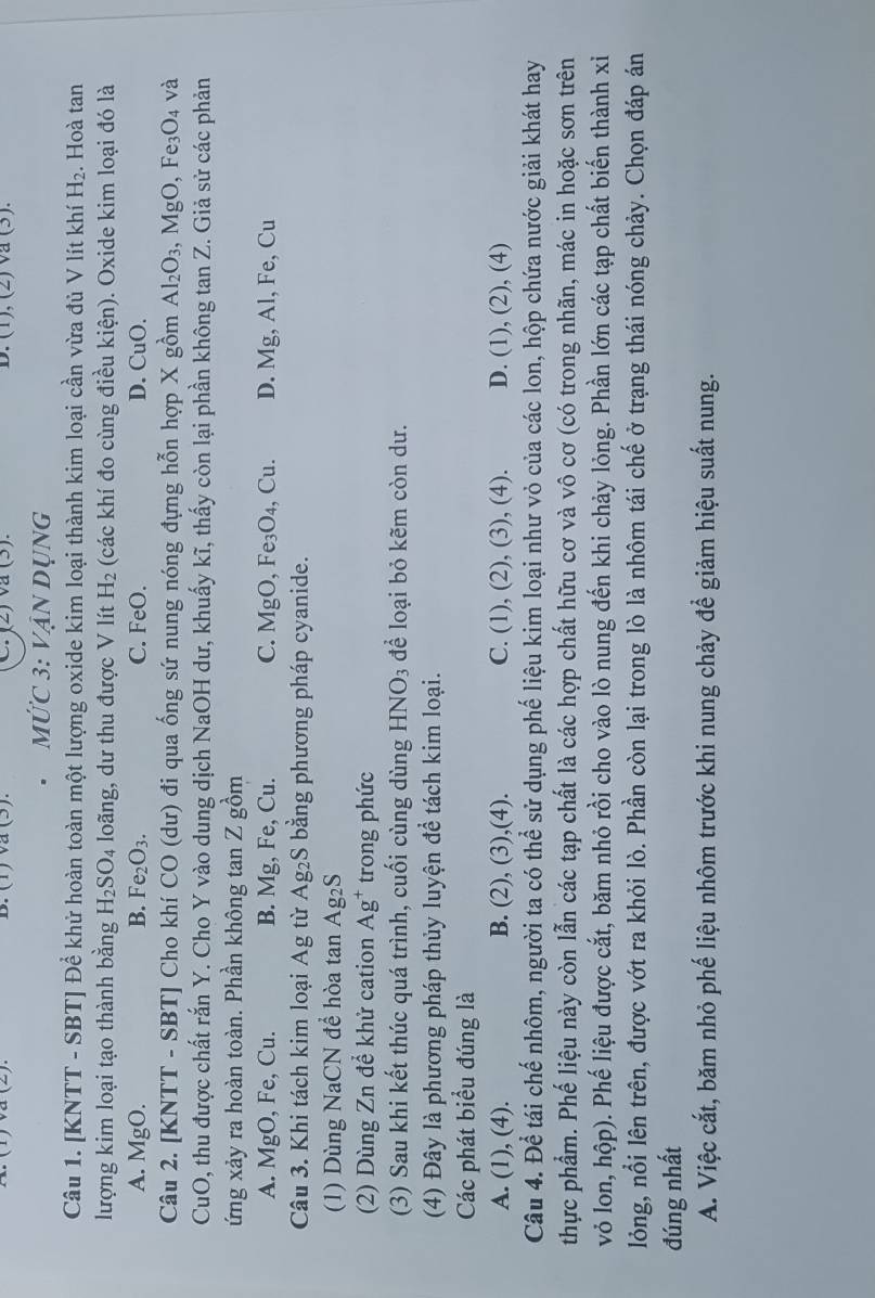 (1) va (5). C. 2) va (3). D. (1),(2)va(3).
MỨC 3: VAN DUNG
Câu 1. [KNTT - SBT] Để khử hoàn toàn một lượng oxide kim loại thành kim loại cần vừa đủ V lít khí H_2. Hoà tan
lượng kim loại tạo thành bằng H_2SO_4 loãng, dư thu được V lít H_2 (các khí đo cùng điều kiện). Oxide kim loại đó là
A. MgO. B. Fe_2O_3. C. FeO. D. CuO.
Câu 2. [KNTT - SBT] Cho khí CO (dư) đi qua ống sứ nung nóng đựng hỗn hợp X gồm Al_2O_3, ,MgO,Fe_3O_4 và
CuO, thu được chất rắn Y. Cho Y vào dung dịch NaOH dư, khuấy kĩ, thấy còn lại phần không tan Z. Giả sử các phản
ứng xảy ra hoàn toàn. Phần không tan Z gồm
A. MgO, Fe, Cu. B. Mg, Fe, Cu. C. MgO,Fe_3O_4 , Cu. D. Mg, Al, Fe, Cu
Câu 3. Khi tách kim loại Ag từ Ag₂S bằng phương pháp cyanide.
(1) Dùng NaCN để hòa tan Ag_2S
(2) Dùng Zn để khử cation Ag^+ trong phức
(3) Sau khi kết thúc quá trình, cuối cùng dùng HNO_3 để loại bỏ kẽm còn dư.
(4) Đây là phương pháp thủy luyện để tách kim loại.
Các phát biểu đúng là
A. (1), (4). B. (2), (3),(4). C. (1), (2), (3), (4). D. (1), (2), (4)
Câu 4. Để tái chế nhôm, người ta có thể sử dụng phế liệu kim loại như vỏ của các lon, hộp chứa nước giải khát hay
thực phẩm. Phế liệu này còn lẫn các tạp chất là các hợp chất hữu cơ và vô cơ (có trong nhãn, mác in hoặc sơn trên
vỏ lon, hộp). Phế liệu được cắt, băm nhỏ rồi cho vào lò nung đến khi chảy lỏng. Phần lớn các tạp chất biến thành xỉ
lỏng, nổi lên trên, được vớt ra khỏi lò. Phần còn lại trong lò là nhôm tái chế ở trạng thái nóng chảy. Chọn đáp án
đúng nhất
A. Việc cắt, băm nhỏ phế liệu nhôm trước khi nung chảy để giảm hiệu suất nung.