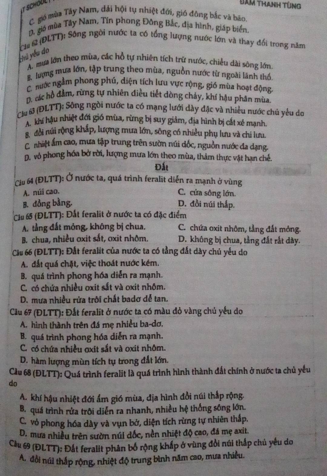 SCHOUL 
Đam THaNh tÜng
C. gió mùa Tây Nam, đải hội tụ nhiệt đới, gió đông bắc và bão.
D. gió mùa Tây Nam, Tín phong Đông Bắc, địa hình, giáp biển.
Cii 62 (ĐLTT): Sông ngời nước ta có tổng lượng nước lớn và thay đổi trong năm
chú yếu do
A. mưa lớn theo mùa, các hồ tự nhiên tích trữ nước, chiều dài sông lớn.
B. lượng mưa lớn, tập trung theo mùa, nguồn nước từ ngoài lãnh thổ.
C. nước ngầm phong phú, diện tích lưu vực rộng, gió mùa hoạt động.
D. các hồ đầm, rừng tự nhiên điều tiết dòng chảy, khí hậu phân mùa.
Cu 63 (ĐLTT); Sông ngòi nước ta có mạng lưới dày đặc và nhiều nước chủ yểu do
A. khí hậu nhiệt đới gió mùa, rừng bị suy giảm, địa hình bị cắt xé mạnh.
B. đổi núi rộng khắp, lượng mưa lớn, sông có nhiều phụ lưu và chi lưu.
C. nhiệt ẩm cao, mưa tập trung trên sườn núi dốc, nguồn nước đa dạng.
D. vỏ phong hóa bở rời, lượng mưa lớn theo mùa, thảm thực vật hạn chế.
Đất
Câu 64 (ĐLTT): Ở nước ta, quá trình feralit diễn ra mạnh ở vùng
A. núi cao. C. cửa sông lớn.
B. đồng bằng. D. đồi núi thấp.
Cầu 65 (ĐLTT): Đất feralit ở nước ta có đặc điểm
A. tầng đất mỏng, không bị chua. C. chứa oxit nhôm, tầng đất mỏng.
B. chua, nhiều oxit sắt, oxit nhôm. D. không bị chua, tầng đất rất dày.
Cầu 66 (ĐLTT): Đất feralit của nước ta có tầng đất dày chủ yếu do
A. đất quá chặt, việc thoát nước kém.
B. quá trình phong hóa diễn ra mạnh.
C. có chứa nhiều oxit sắt và oxit nhôm.
D. mưa nhiều rửa trôi chất badơ dễ tan.
Câu 67 (ĐLTT): Đất feralit ở nước ta có màu dỏ vàng chủ yếu do
A. hình thành trên đá mẹ nhiều ba-dơ,
B. quá trình phong hóa diễn ra mạnh.
C. có chứa nhiều ơxit sắt và oxit nhôm.
D. hàm lượng mùn tích tụ trong đất lớn.
Cầu 68 (ĐLTT): Quá trình feralit là quá trình hình thành đất chính ở nước ta chủ yếu
do
A. khí hậu nhiệt đới ẩm gió mùa, dịa hình đồi núi thấp rộng.
B. quá trình rửa trôi diễn ra nhanh, nhiều hệ thống sông lớn.
C. vỏ phong hóa dày và vụn bở, diện tích rừng tự nhiên thấp.
D. mưa nhiều trên sườn núi đốc, nền nhiệt độ cao, đá mẹ axit.
Cầu 69 (ĐLTT): Đất feralit phân bố rộng khấp ở vùng đồi núi thấp chủ yếu do
A. đổi núi thấp rộng, nhiệt độ trung bình năm cao, mưa nhiều.