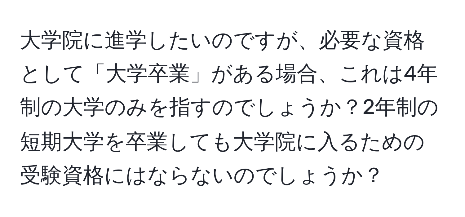 大学院に進学したいのですが、必要な資格として「大学卒業」がある場合、これは4年制の大学のみを指すのでしょうか？2年制の短期大学を卒業しても大学院に入るための受験資格にはならないのでしょうか？