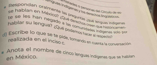 mistades o personas del Círculo de es 
en u as indígenas y los derechos lingüísticos 
Respondan oralmente las preguntas ¿qué lenguas indígenas 
se hablan en México? ¿Qué derechos creen que históricamen 
te se les han negado a las comunidades indígenas solo po 
hablar su lengua? ¿Qué podemos hacer al respecto' 
d) Escribe lo que se te pide, tomando en cuenta la conversación 
realizada en el inciso c. 
# Anota el nombre de cinco lenguas indígenas que se hablan 
en México.