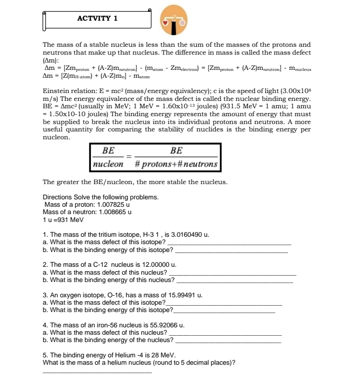 ACTVITY 1
The mass of a stable nucleus is less than the sum of the masses of the protons and
neutrons that make up that nucleus. The difference in mass is called the mass defect
(Am):
△ m'=[Zm_proton+(A-Z)m_neutron]-(m_atom-Zm_electron)=[Zm_proton+(A-Z)m_neutron]-m_nucleus
Delta m=[Z(m_H-atom)+(A-Z)m_n]-m_atom
Einstein relation: E=mc^2 (m ass/energy equivalency); c is the speed of light (3.00* 10^8
m/s) The energy equivalence of the mass defect is called the nuclear binding energy.
BE=4mc^2 (usually in MeV; 1MeV=1.60* 10^(-13) joules) (931.5Me^1 V=1 amu; 1 amu
=1.50* 10-10 joules) The binding energy represents the amount of energy that must
be supplied to break the nucleus into its individual protons and neutrons. A more
useful quantity for comparing the stability of nuclides is the binding energy per
nucleon.
The greater the BE/nucleon, the more stable the nucleus.
Directions Solve the following problems.
Mass of a proton: 1.007825 u
Mass of a neutron: 1.008665 u
1u=931MeV
1. The mass of the tritium isotope, H-3 1 , is 3.0160490 u.
a. What is the mass defect of this isotope?_
b. What is the binding energy of this isotope?_
2. The mass of a C-12 nucleus is 12.00000 u.
a. What is the mass defect of this nucleus?_
b. What is the binding energy of this nucleus?_
3. An oxygen isotope, O-16, has a mass of 15.99491 u.
a. What is the mass defect of this isotope?_
b. What is the binding energy of this isotope?_
4. The mass of an iron-56 nucleus is 55.92066 u.
a. What is the mass defect of this nucleus?
_
b. What is the binding energy of the nucleus?_
5. The binding energy of Helium -4 is 28 MeV.
What is the mass of a helium nucleus (round to 5 decimal places)?
_