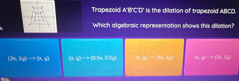 Trapezoid A'B'C'D' is the dilation of trapezoid ABCD.
Which algebraic representation shows this dilation?
(2x,2y)to (x,y) (x,y)to (0.5x,0.5y) (x,y)to (3x,2y) (x,y)to (2x,2y)