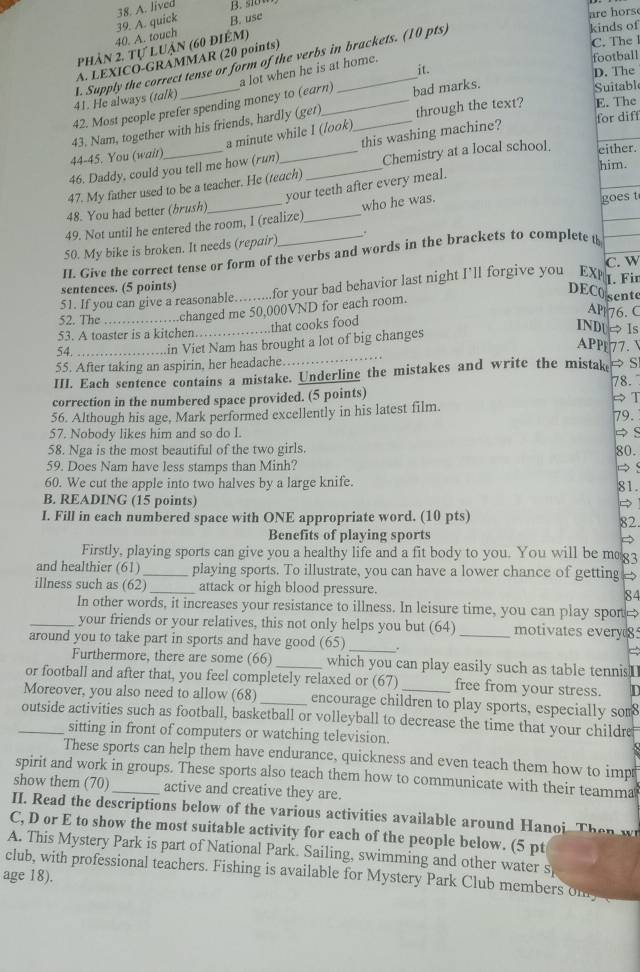 quick 38. A. lived
B. use
are hors
40. A. touch
kinds of
phản 2, tự luận (60 điêm)
football
A. LEXICO-GRÁMMAR (20 points)
C. The 
it.
D. The
1. Supply the correct tense or form of the verbs in brackets. (10 pts) 41. He always (talk)
Suitabl
42. Most people prefer spending money to (earn) a lot when he is at home.
for diff
43. Nam, together with his friends, hardly (ger) __bad marks. through the text? E. The
a minute while I (look)
46. Daddy, could you tell me how (run) this washing machine?
44-45. You (wait)
him.
47. My father used to be a teacher. He (teach) _Chemistry at a local school. either.
your teeth after every meal.
48. You had better (brush)
49. Not until he entered the room, I (realize)_ who he was.
goes t
50. My bike is broken. It needs (repair)
II. Give the correct tense or form of the verbs and words in the brackets to complete t
C. W
sentences. (5 points)
51. If you can give a reasonable.…....for your bad behavior last night I'll forgive you EXM I. Fir
DECO sente
52. The _:;:…changed me 50,000VND for each room.
AP 76. C
…that cooks food
53. A toaster is a kitchen…
INDUe Is
_
54._ ............in Viet Nam has brought a lot of big changes
APP77. 
55. After taking an aspirin, her headache.
III. Each sentence contains a mistake. Underline the mistakes and write the mistake → S
78.
correction in the numbered space provided. (5 points)
56. Although his age, Mark performed excellently in his latest film. → T
79.
57. Nobody likes him and so do I. → S
58. Nga is the most beautiful of the two girls. 80.
59. Does Nam have less stamps than Minh? → s
60. We cut the apple into two halves by a large knife.
81.
B. READING (15 points)

I. Fill in each numbered space with ONE appropriate word. (10 pts)
82
Benefits of playing sports
a
Firstly, playing sports can give you a healthy life and a fit body to you. You will be meg3
and healthier (61)_ playing sports. To illustrate, you can have a lower chance of getting →
illness such as (62)_ attack or high blood pressure. 84
In other words, it increases your resistance to illness. In leisure time, you can play spor 
_your friends or your relatives, this not only helps you but (64) _motivates every
around you to take part in sports and have good (65) _.
Furthermore, there are some (66) _which you can play easily such as table tennisI
or football and after that, you feel completely relaxed or (67) free from your stress.
Moreover, you also need to allow (68) _encourage children to play sports, especially som8
_outside activities such as football, basketball or volleyball to decrease the time that your childre
sitting in front of computers or watching television.
These sports can help them have endurance, quickness and even teach them how to imps
spirit and work in groups. These sports also teach them how to communicate with their teamma
show them (70)_ active and creative they are.
II. Read the descriptions below of the various activities available around Hanoi. Then w
C, D or E to show the most suitable activity for each of the people below. (5 pt
A. This Mystery Park is part of National Park. Sailing, swimming and other water s
club, with professional teachers. Fishing is available for Mystery Park Club members on
age 18).