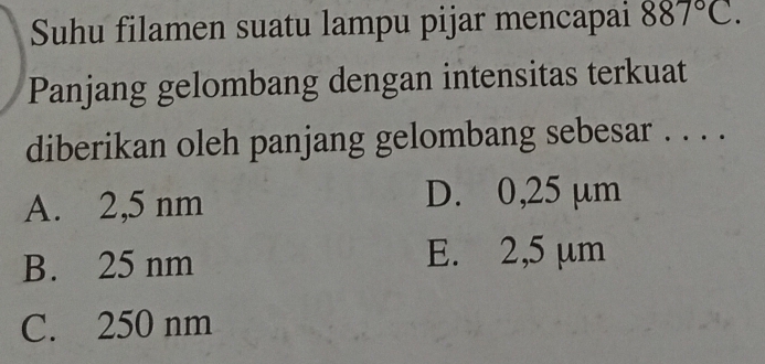 Suhu filamen suatu lampu pijar mencapai 887°C. 
Panjang gelombang dengan intensitas terkuat
diberikan oleh panjang gelombang sebesar . . . .
A. 2,5 nm D. 0,25 µm
B. 25 nm
E. 2,5 µm
C. 250 nm