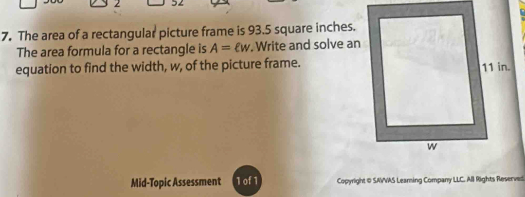 2 
7. The area of a rectangular picture frame is 93.5 square inches. 
The area formula for a rectangle is A=ell w. Write and solve an 
equation to find the width, w, of the picture frame. 
Mid-Topic Assessment 1of1 Copyright @ SAVVAS Learning Company LLC. All Rights Reserved