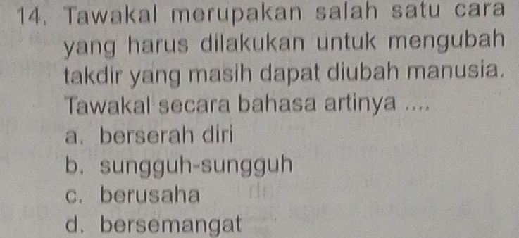 Tawakal merupakan salah satu cara
yang harus dilakukan untuk mengubah 
takdir yang masih dapat diubah manusia.
Tawakal secara bahasa artinya ....
a. berserah diri
b. sungguh-sungguh
c. berusaha
d.bersemangat