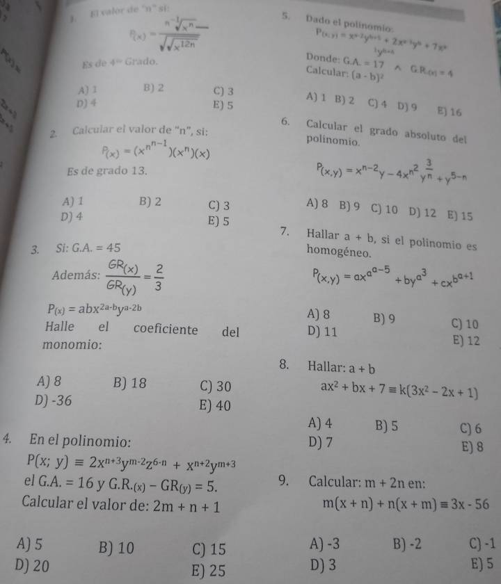 El valor de 'n' si:
P(x)=frac sqrt[n](x^n)-sqrt(sqrt x^(12n))
5. Dado el polinomio. P(x;y)=x^(x-2)y^(6+5)+2x^(x-3)y^6+7x^4

8 Es de 4° Grado.
Donde: G.A.=17 frac -x
Calcular: (a-b)^2^((G.R.(x)=4
A) 1 B) 2 C) 3 A) 1 B) 2
360^circ) D) 4 E) 5 C) 4 D) 9 E) 16
C
6. Calcular el grado absoluto del
2. Calcular el valor de “n”, si:
P_(x))=(x^(n^n-1))(x^n)(x)
polinomio.
Es de grado 13. P_(x,y)=x^(n-2)y-4x^(n^2)y^(frac 3)n+y^(5-n)
A) 1 B) 2 C) 3 A) 8 B) 9 C) 10 D) 12 E) 15
D) 4 E) 5 7. Hallar a+b , si el polinomio es
3. Si: G.A.=45
homogéneo.
Además: frac GR_(x)GR_(y)= 2/3  P_(x,y)=ax^(a^a-5)+by^(a^3)+cx^(b^a+1)
A) 8 B) 9
P_(x)=abx^(2a-b)y^(a-2b) C) 10
Halle el coeficiente del D) 11
monomio:
E) 12
8. Hallar: a+b
A)8 B) 18 C) 30 ax^2+bx+7equiv k(3x^2-2x+1)
D) -36 E) 40
A) 4 B) 5 C) 6
4. En el polinomio: D) 7 E) 8
P(x;y)equiv 2x^(n+3)y^(m-2)z^(6-n)+x^(n+2)y^(m+3)
el G.A.=16 yG.R.(x)-GR(y)=5. 9. Calcular: m+2n en:
Calcular el valor de: 2m+n+1 m(x+n)+n(x+m)equiv 3x-56
A) 5 B) 10 C) 15 A) -3 B) -2 C) -1
D) 20 E) 25 D) 3 E) 5