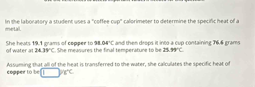 In the laboratory a student uses a "coffee cup" calorimeter to determine the specific heat of a 
metal. 
She heats 19.1 grams of copper to 98.04°C and then drops it into a cup containing 76.6 grams
of water at 24.39°C. She measures the final temperature to be 25.99°C. 
Assuming that all of the heat is transferred to the water, she calculates the specific heat of 
copper to be J/g°C.