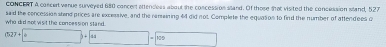 CONCERT A concert vanue surveyed 680 concert attendess about she concession sand. Of those that visited the concession wand, 527
who did not visit the concession stand. said the concession stand prices are excessive, and the ramaining 44 did not. Complete the equasion to find the number of attendees c
(527+□ )/ 4 □ (-3,4)