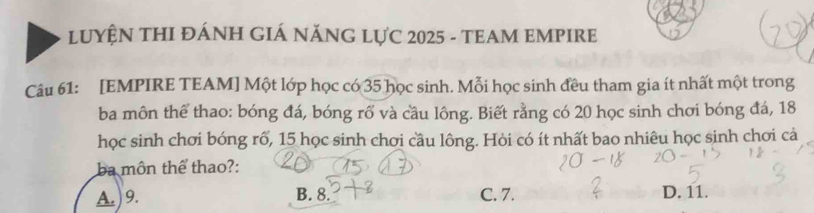 LUYÊN THI ĐÁNH GIÁ NĂNG LƯC 2025 - TEAM EMPIRE
Câu 61: [EMPIRE TEAM] Một lớp học có 35 học sinh. Mỗi học sinh đều tham gia ít nhất một trong
ba môn thể thao: bóng đá, bóng rổ và cầu lông. Biết rằng có 20 học sinh chơi bóng đá, 18
học sinh chơi bóng rổ, 15 học sinh chơi cầu lông. Hòi có ít nhất bao nhiêu học sinh chơi cả
ba môn thể thao?:
A. ) 9. B. 8. C. 7. D. 11.