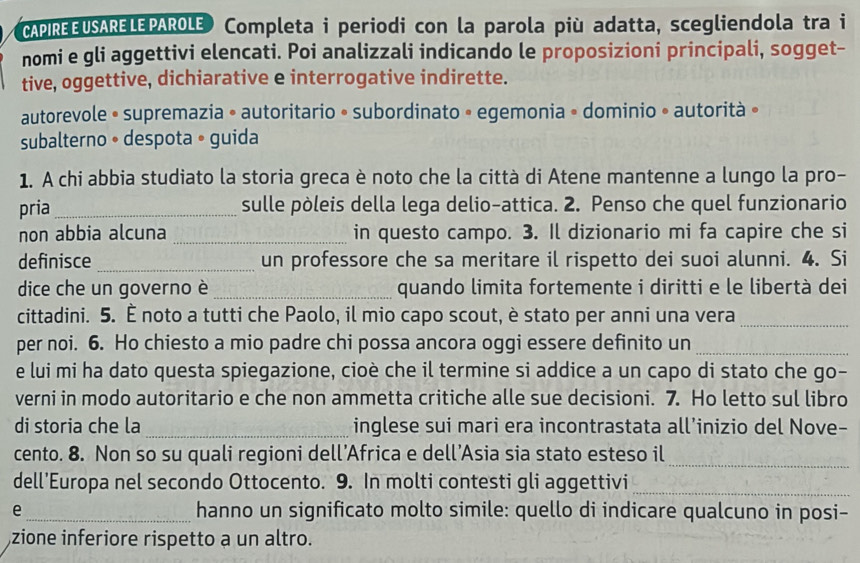 CAPIREEUSARELEPAROLE) Completa i periodi con la parola più adatta, scegliendola tra i
nomi e gli aggettivi elencati. Poi analizzali indicando le proposizioni principali, sogget-
tive, oggettive, dichiarative e interrogative indirette.
autorevole • supremazia • autoritario • subordinato • egemonia • dominio » autorità »
subalterno • despota • guida
1. A chi abbia studiato la storia greca è noto che la città di Atene mantenne a lungo la pro-
pria_ sulle pòleis della lega delio-attica. 2. Penso che quel funzionario
non abbia alcuna _in questo campo. 3. Il dizionario mi fa capire che si
definisce _un professore che sa meritare il rispetto dei suoi alunni. 4. Si
dice che un governo è _quando limita fortemente i diritti e le libertà dei
cittadini. 5. È noto a tutti che Paolo, il mio capo scout, è stato per anni una vera_
per noi. 6. Ho chiesto a mio padre chi possa ancora oggi essere definito un_
e lui mi ha dato questa spiegazione, cioè che il termine si addice a un capo di stato che go-
verni in modo autoritario e che non ammetta critiche alle sue decisioni. 7. Ho letto sul libro
di storia che la_ inglese sui mari era incontrastata all’inizio del Nove-
cento. 8. Non so su quali regioni dell’Africa e dell’Asia sia stato esteso il
_
dell'Europa nel secondo Ottocento. 9. In molti contesti gli aggettivi_
e _hanno un significato molto simile: quello di indicare qualcuno in posi-
zione inferiore rispetto a un altro.