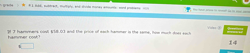 grade P.1 Add, subtract, multiply, and divide money amounts: word problems HGN You have prizes to reveal! Go to your game 
Video Questions 
If 7 hammers cost $58.03 and the price of each hammer is the same, how much does each 
answered 
hammer cost? 
14
$
Time