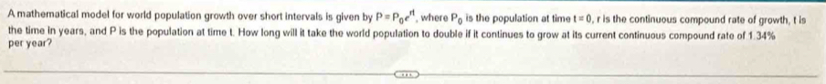 A mathematical model for world population growth over short intervals is given by P=P_0e^(rt) , where P_0 is the population at time t=0 , r is the continuous compound rate of growth, t is 
the time in years, and P is the population at time t. How long will it take the world population to double if it continues to grow at its current continuous compound rate of 1.34%
per year?