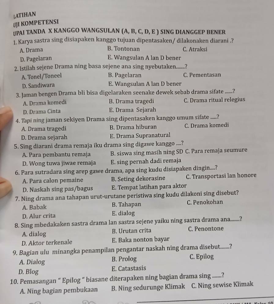 LATIHAN
JJI KOMPETENSI
UPAI TANDA X KANGGO WANGSULAN ∫ (A, B, C, D, E ) SING DIANGGEP BENER
1. Karya sastra sing disiapaken kanggo tujuan dipentasaken/ dilakonaken diarani .?
A. Drama B. Tontonan C. Atraksi
D. Pagelaran E. Wangsulan A lan D bener
2. Istilah sejene Drama ning basa sejene ana sing nyebutaken......?
A. Tonel/Toneel B. Pagelaran C. Pementasan
D. Sandiwara E. Wangsulan A lan D bener
3. Jaman bengen Drama bli bisa digelaraken seenake dewek sebab drama sifate ......?
A. Drama komedi B. Drama tragedi C. Drama ritual relegius
D. Drama Cinta E. Drama Sejarah
4. Tapi ning jaman sekiyen Drama sing dipentasaken kanggo umum sifate .....?
A. Drama tragedi B. Drama hiburan C. Drama komedi
D. Drama sejarah E. Drama Supranatural
5. Sing diarani drama remaja iku drama sing digawe kanggo ....?
A. Para pembantu remaja B. siswa sing masih ning SD C. Para remaja seumure
D. Wong tuwa jiwae remaja E. sing pernah dadi remaja
6. Para sutradara sing arep gawe drama, apa sing kudu disiapaken dingin....?
A. Para calon pemaine B. Seting dekorasine C. Transportasi lan honore
D. Naskah sing pas/bagus E. Tempat latihan para aktor
7. Ning drama ana tahapan urut-urutane peristiwa sing kudu dilakoni sing disebut?
A. Babak B. Tahapan C. Penokohan
D. Alur crita E. dialog
8. Sing mbedakaken sastra drama lan sastra sejene yaiku ning sastra drama ana.......?
A. dialog B. Urutan crita C. Penontone
D. Aktor terkenale E. Baka nonton bayar
9. Bagian ulu minangka penampilan pengantar naskah ning drama disebut.......?
A. Dialog B. Prolog C. Epilog
D. Blog E. Catastasis
10. Pemasangan “ Epilog “ biasane diterapaken ning bagian drama sing ........?
A. Ning bagian pembukaan B. Ning sedurunge Klimak C. Ning sewise Klimak