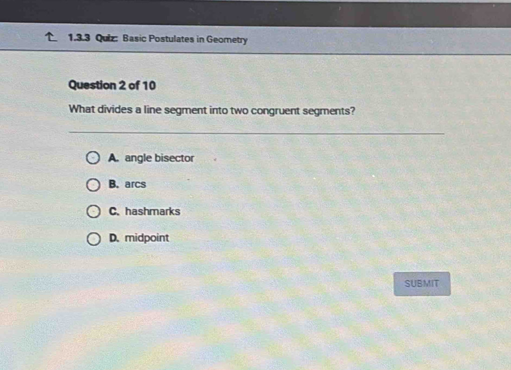 Basic Postulates in Geometry
Question 2 of 10
What divides a line segment into two congruent segments?
A. angle bisector
B. arcs
C. hashmarks
D. midpoint
SUBMIT
