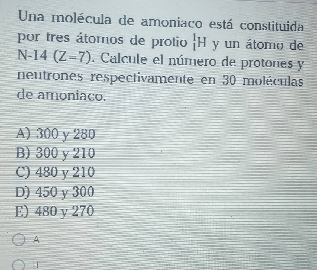 Una molécula de amoniaco está constituida
por tres átomos de protio _1^1H y un átomo de
N-14(Z=7). Calcule el número de protones y
neutrones respectivamente en 30 moléculas
de amoniaco.
A) 300 y 280
B) 300 y 210
C) 480 y 210
D) 450 y 300
E) 480 y 270
A
B