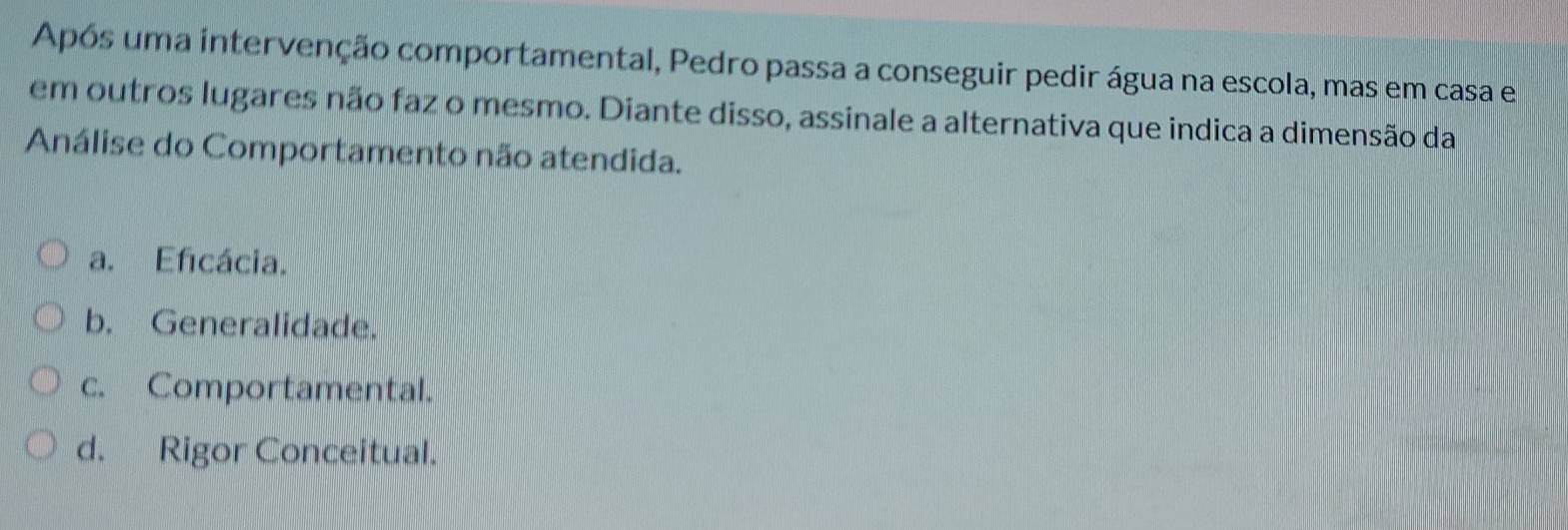 Após uma intervenção comportamental, Pedro passa a conseguir pedir água na escola, mas em casa e
em outros lugares não faz o mesmo. Diante disso, assinale a alternativa que indica a dimensão da
Análise do Comportamento não atendida.
a. Eficácia.
b. Generalidade.
c. Comportamental.
d. Rigor Conceitual.