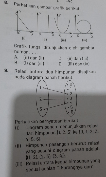 -43
8. Perhatikan gambar grafik berikut.
Y
to X
(i) (ii) (iii)
Grafik fungsi ditunjukkan oleh gambar
nomor . . . .
A. (ii) dan (ii) C. (ii) dan (iii)
B. (i) dan (iii) D. (iii) dan (iv)
9. Relasi antara dua himpunan disajikan
pada diagram panah berikut.
Perhatikan pernyataan berikut.
(i) Diagram panah menunjukkan relasi
dari himpunan  1,2,3 ke  0,1,2,3,
4,5,6. 
(ii) Himpunan pasangan berurut relasi
yang sesuai diagram panah adalah
 (1,2),(2,3),(3,4). 
(iii) Relasi antara kedua himpunan yang
sesuai adalah “ 1 kurangnya dari”.