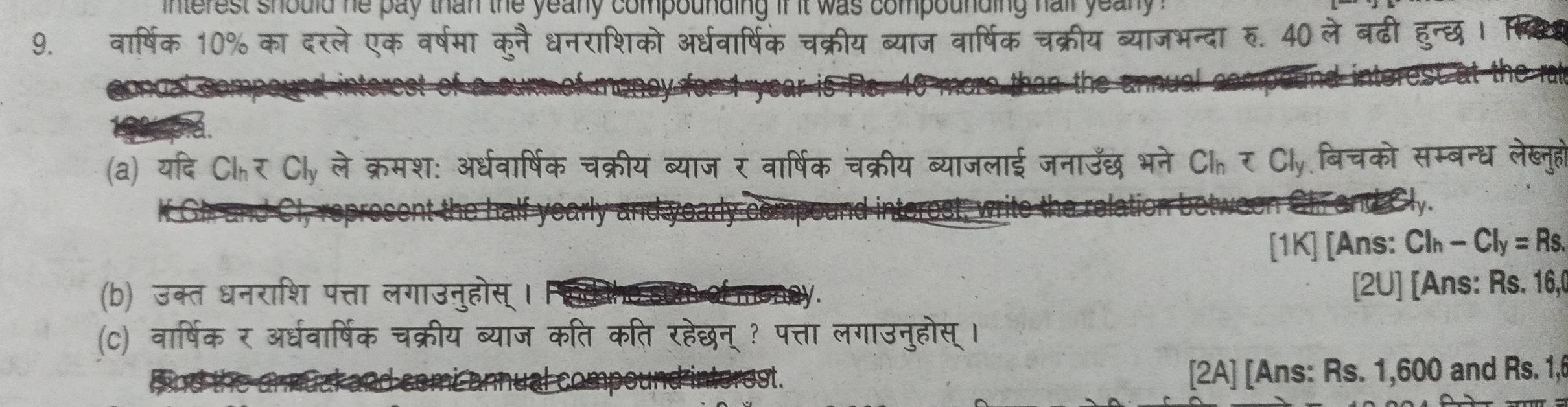 interest should he pay than the yeany compounding if it was compounding hair yea n . 
9. वार्षिक 10% का दरले एक वर्षमा कुनैधनराशिको अर्धवार्षिक चक्रीय ब्याज वार्षिक चक्रीय ब्याजभन्दा रु. 40 ले बढी ह 
(a) यदि Cl_h Cl_y ले क्रमश: अर्धवार्षिक चक्रीय ब्याज र वार्षिक चक्रीय ब्याजलाई जनाउँछ भने Cl_y=Cl_y बिचको सम्बन्ध लेख्नुहो 
Shr and Cly. 
[1K] [Ans: Cl_h-Cl_y=Rs. 
(b) उक्त धनराशि पत्ता लगाउनुहोस् । 
[2U] [Ans: Rs. 16, 
(C) वार्षिक र अर्धवार्षिक चक्रीय ब्याज कति कति रहेछन् ? पत्ता लगाउनुहोस् । 
ompe und interest. [2A] [Ans: Rs. 1,600 and Rs. 1,6