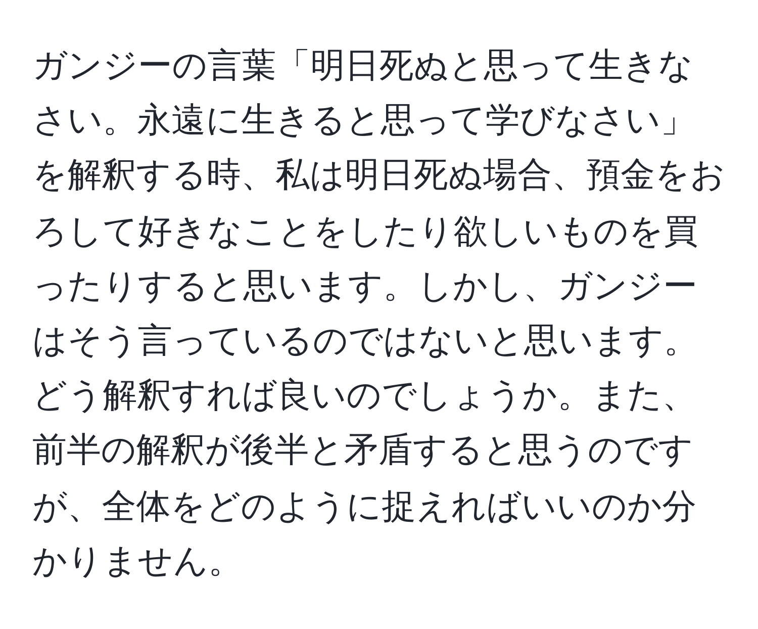 ガンジーの言葉「明日死ぬと思って生きなさい。永遠に生きると思って学びなさい」を解釈する時、私は明日死ぬ場合、預金をおろして好きなことをしたり欲しいものを買ったりすると思います。しかし、ガンジーはそう言っているのではないと思います。どう解釈すれば良いのでしょうか。また、前半の解釈が後半と矛盾すると思うのですが、全体をどのように捉えればいいのか分かりません。