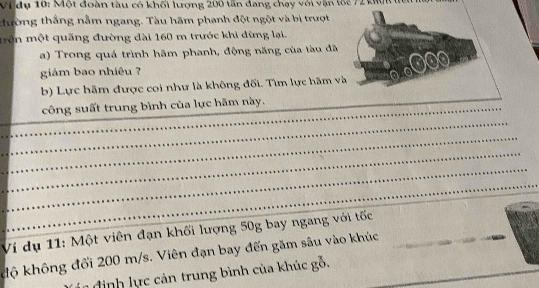 Vi dụ 10: Một đoàn tàu có khối lượng 200 tấn đang chạy với vận tốc 72 kWi tc 
tường thẳng nằm ngang. Tàu hãm phanh đột ngột và bị trượt 
mrên một quãng đường dài 160 m trước khi dừng lại. 
a) Trong quá trình hãm phanh, động năng của tàu đã 
4 
giảm bao nhiêu ? 0 
b) Lực hãm được coi như là không đối. Tìm lực hãm và 
_ 
_công suất trung bình của lực hãm này._ 
_ 
_ 
_ 
_ 
_ 
Ví dụ 11: Một viên đạn khối lượng 50g bay ngang với tốc_ 
độ không đổi 200 m/s. Viên đạn bay đến găm sâu vào khúc_ 
đ ịnh ự c cản trung bình của khúc gỗ.