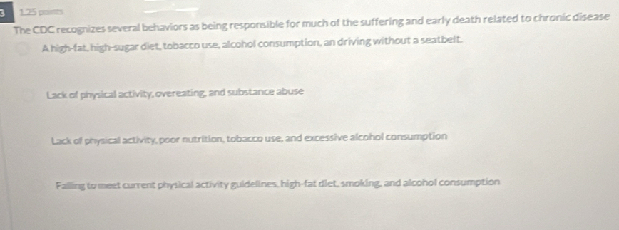 3 1.25 points
The CDC recognizes several behaviors as being responsible for much of the suffering and early death related to chronic disease
A high-fat, high-sugar diet, tobacco use, alcohol consumption, an driving without a seatbelt.
Lack of physical activity, overeating, and substance abuse
Lack of physical activity, poor nutrition, tobacco use, and excessive alcohol consumption
Falling to meet current physical activity guldelines, high-fat diet, smoking, and alcohol consumption