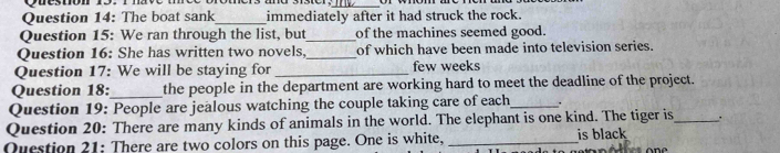 The boat sank_ immediately after it had struck the rock. 
Question 15: We ran through the list, but_ of the machines seemed good. 
Question 16: She has written two novels, _of which have been made into television series. 
Question 17: We will be staying for _few weeks 
Question 18:_ the people in the department are working hard to meet the deadline of the project. 
Question 19: People are jealous watching the couple taking care of each_ . 
Question 20: There are many kinds of animals in the world. The elephant is one kind. The tiger is_ . 
Question 21: There are two colors on this page. One is white, _is black