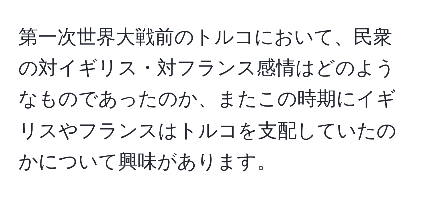第一次世界大戦前のトルコにおいて、民衆の対イギリス・対フランス感情はどのようなものであったのか、またこの時期にイギリスやフランスはトルコを支配していたのかについて興味があります。