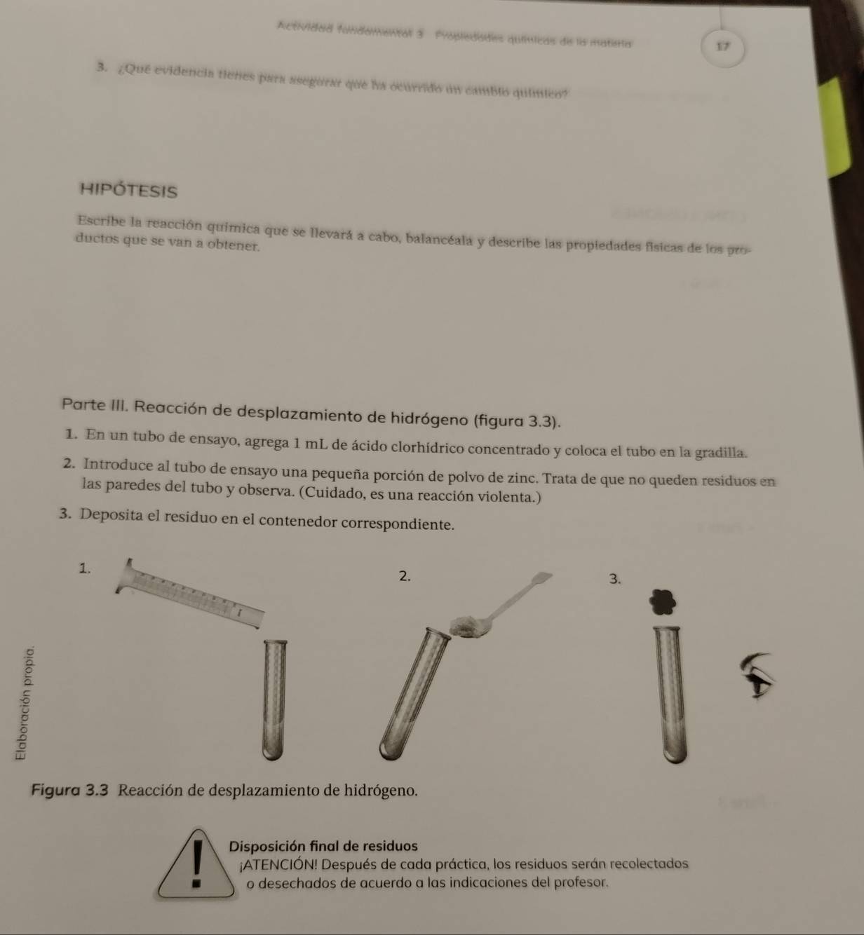 Actividad fondomental 3 Propledades químicas de ls matisa 
17 
3. ¿Qué evidencia tienes para asegurar que ha ocurrido un cambió químico? 
hIPÓTeSIS 
Escribe la reacción química que se llevará a cabo, balancéala y describe las propiedades físicas de los pro- 
ductos que se van a obtener. 
Parte III. Reacción de desplazamiento de hidrógeno (figura 3.3). 
1. En un tubo de ensayo, agrega 1 mL de ácido clorhídrico concentrado y coloca el tubo en la gradilla. 
2. Introduce al tubo de ensayo una pequeña porción de polvo de zinc. Trata de que no queden residuos en 
las paredes del tubo y observa. (Cuidado, es una reacción violenta.) 
3. Deposita el residuo en el contenedor correspondiente. 
1. 
3. 
Figura 3.3 Reacción de desplazamiento de hidrógeno. 
Disposición final de residuos 
¡ATENCIÓN! Después de cada práctica, los residuos serán recolectados 
o desechados de acuerdo a las indicaciones del profesor.