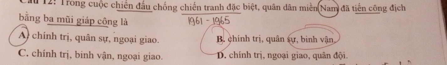 au 12: Trong cuộc chiến đấu chống chiến tranh đặc biệt, quân dân miền Nam đã tiến công địch
bằng ba mũi giáp công là
A chính trị, quân sự, ngoại giao. B chính trị, quân sự, binh vận,
C. chính trị, binh vận, ngoại giao. D. chính trị, ngoại giao, quân đội.