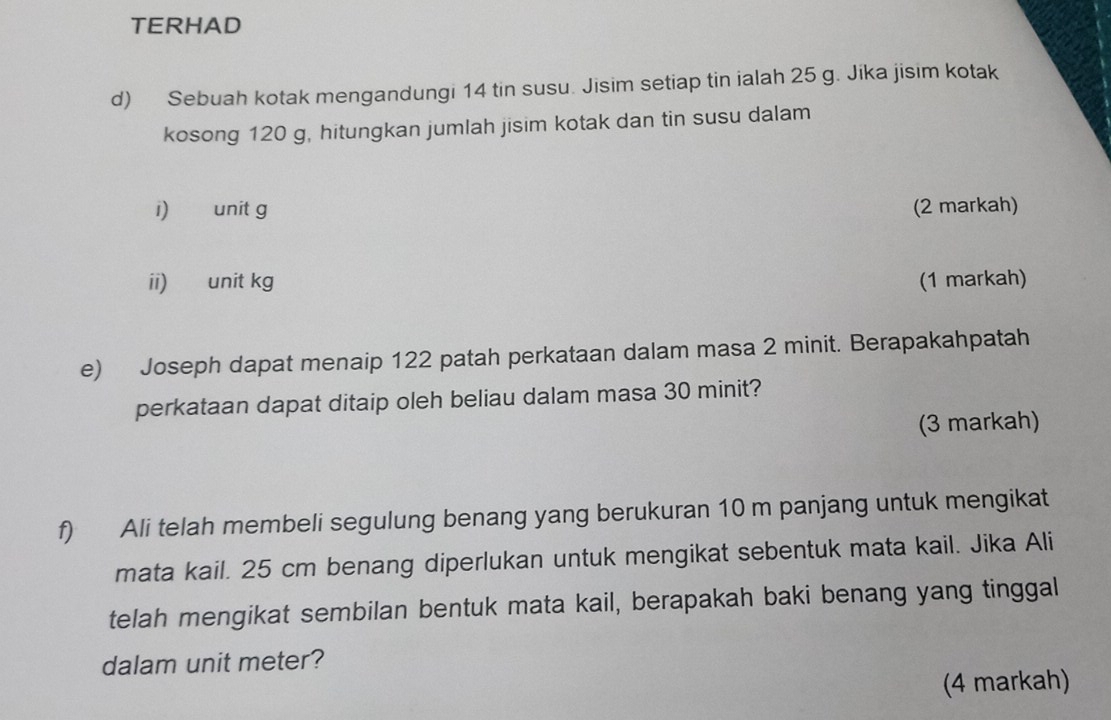 TERHAD 
d) Sebuah kotak mengandungi 14 tin susu. Jisim setiap tin ialah 25 g. Jika jisim kotak 
kosong 120 g, hitungkan jumlah jisim kotak dan tin susu dalam 
i) unit g (2 markah) 
ii) unit kg (1 markah) 
e) Joseph dapat menaip 122 patah perkataan dalam masa 2 minit. Berapakahpatah 
perkataan dapat ditaip oleh beliau dalam masa 30 minit? 
(3 markah) 
f) Ali telah membeli segulung benang yang berukuran 10 m panjang untuk mengikat 
mata kail. 25 cm benang diperlukan untuk mengikat sebentuk mata kail. Jika Ali 
telah mengikat sembilan bentuk mata kail, berapakah baki benang yang tinggal 
dalam unit meter? 
(4 markah)