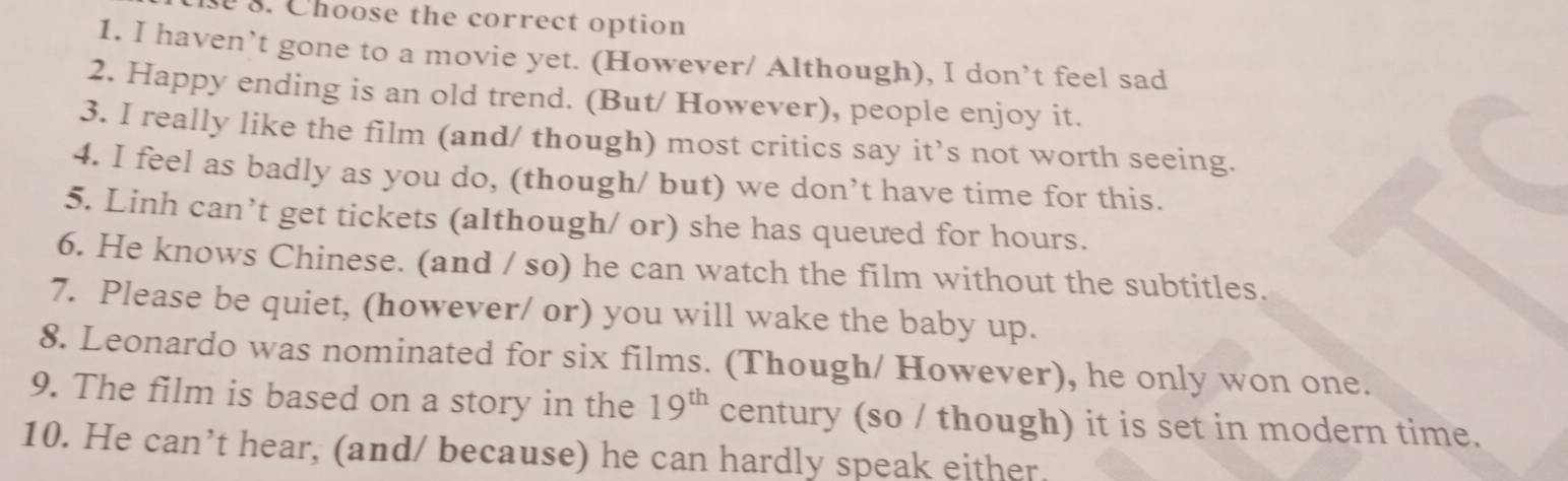 Choose the correct option 
1. I haven’t gone to a movie yet. (However/ Although), I don’t feel sad 
2. Happy ending is an old trend. (But/ However), people enjoy it. 
3. I really like the film (and/ though) most critics say it’s not worth seeing. 
4. I feel as badly as you do, (though/ but) we don’t have time for this. 
5. Linh can’t get tickets (although/ or) she has queued for hours. 
6. He knows Chinese. (and / so) he can watch the film without the subtitles. 
7. Please be quiet, (however/ or) you will wake the baby up. 
8. Leonardo was nominated for six films. (Though/ However), he only won one. 
9. The film is based on a story in the 19^(th) century (so / though) it is set in modern time. 
10. He can’t hear, (and/ because) he can hardly speak either.