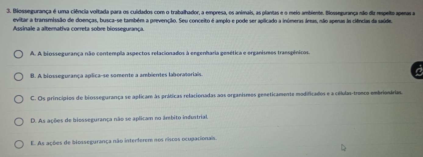 Biossegurança é uma ciência voltada para os cuidados com o trabalhador, a empresa, os animais, as plantas e o meio ambiente. Biossegurança não diz respeito apenas a
evitar a transmissão de doenças, busca-se também a prevenção. Seu conceito é amplo e pode ser aplicado a inúmeras áreas, não apenas às ciências da saúde.
Assinale a alternativa correta sobre biossegurança.
A. A biossegurança não contempla aspectos relacionados à engenharia genética e organismos transgênicos.
B. A biossegurança aplica-se somente a ambientes laboratoriais.
C. Os princípios de biossegurança se aplicam às práticas relacionadas aos organismos geneticamente modificados e a células-tronco embrionárias.
D. As ações de biossegurança não se aplicam no âmbito industrial.
E. As ações de biossegurança não interferem nos riscos ocupacionais.